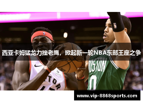 西亚卡姆猛龙力挫老鹰，掀起新一轮NBA东部王座之争