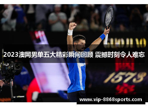 2023澳网男单五大精彩瞬间回顾 震撼时刻令人难忘 2023澳网男单五大精彩瞬间回顾 震撼时刻令人难忘