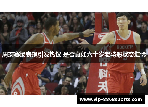 周琦赛场表现引发热议 是否真如六十岁老将般状态堪忧 周琦赛场表现引发热议 是否真如六十岁老将般状态堪忧