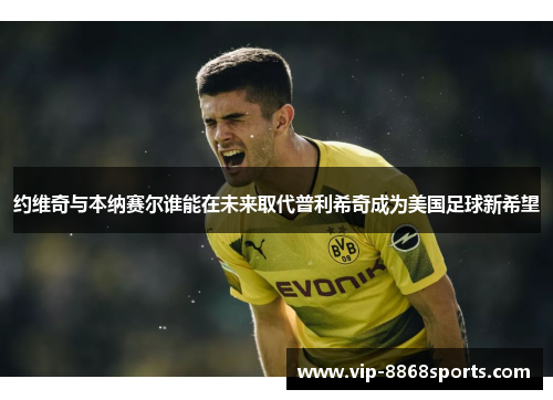 约维奇与本纳赛尔谁能在未来取代普利希奇成为美国足球新希望 约维奇与本纳赛尔谁能在未来取代普利希奇成为美国足球新希望