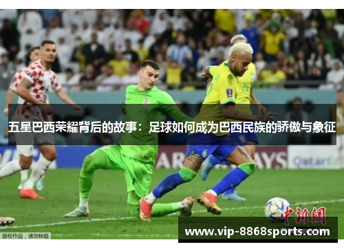 五星巴西荣耀背后的故事:足球如何成为巴西民族的骄傲与象征 五星巴西荣耀背后的故事:足球如何成为巴西民族的骄傲与象征