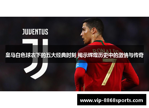 皇马白色球衣下的五大经典时刻 揭示辉煌历史中的激情与传奇